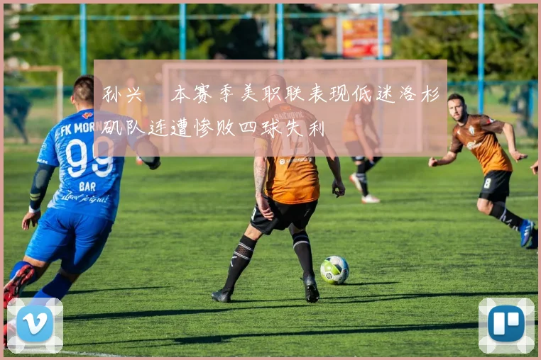 孙兴慜本赛季美职联表现低迷洛杉矶队连遭惨败四球失利