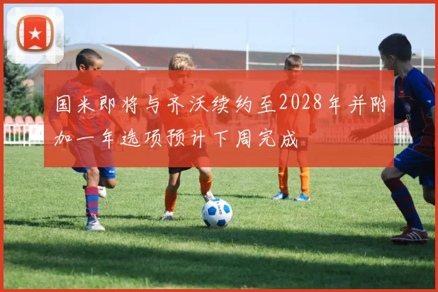 国米即将与齐沃续约至2028年并附加一年选项预计下周完成