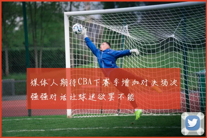 媒体人期待CBA下赛季增加对决场次强强对话让球迷欲罢不能