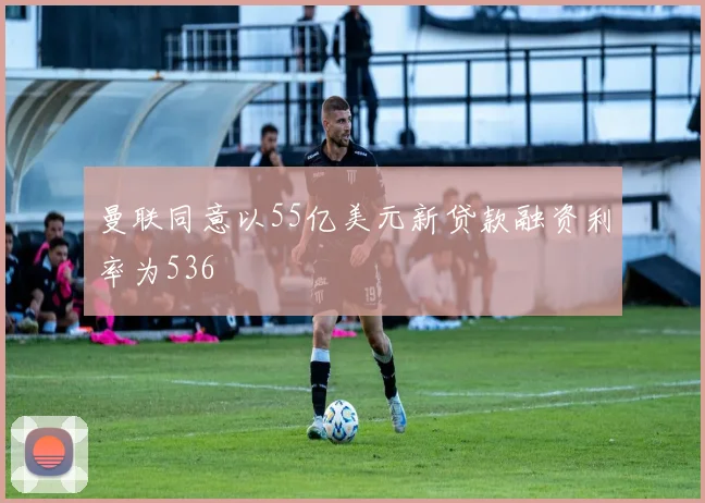 曼联同意以55亿美元新贷款融资利率为536