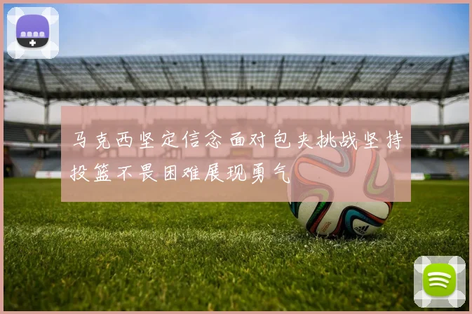 马克西坚定信念面对包夹挑战坚持投篮不畏困难展现勇气