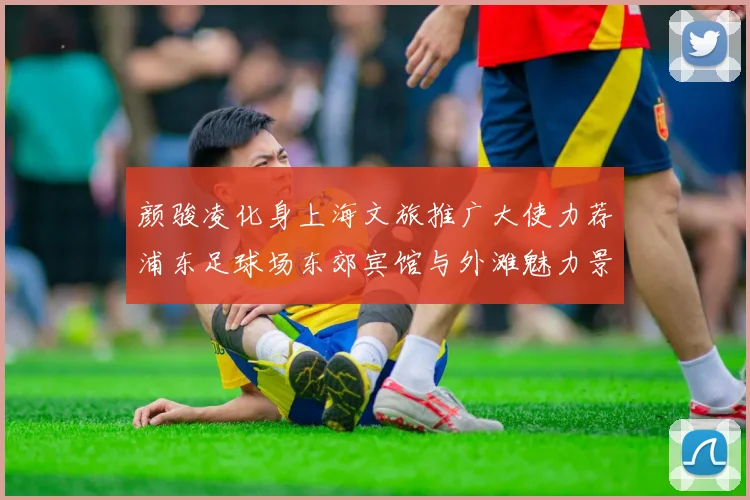 颜骏凌化身上海文旅推广大使力荐浦东足球场东郊宾馆与外滩魅力景点