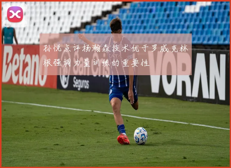 孙悦点评杨瀚森技术优于罗威克林根强调力量训练的重要性