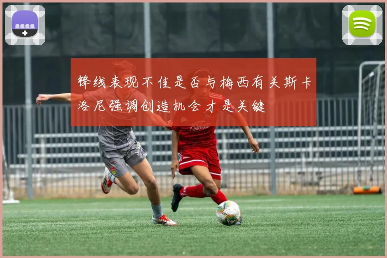锋线表现不佳是否与梅西有关斯卡洛尼强调创造机会才是关键