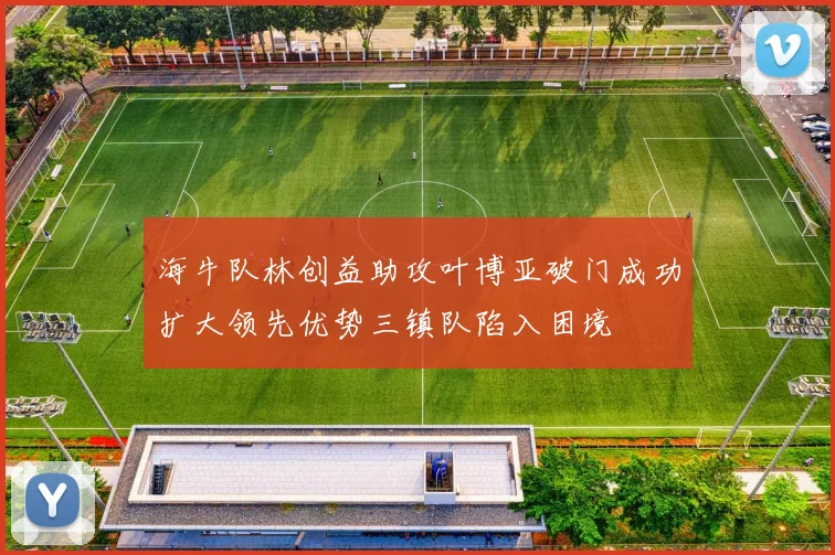 海牛队林创益助攻叶博亚破门成功扩大领先优势三镇队陷入困境