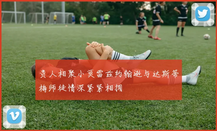 贵人相聚小莫雷兹约翰逊与达斯蒂梅师徒情深紧紧相拥