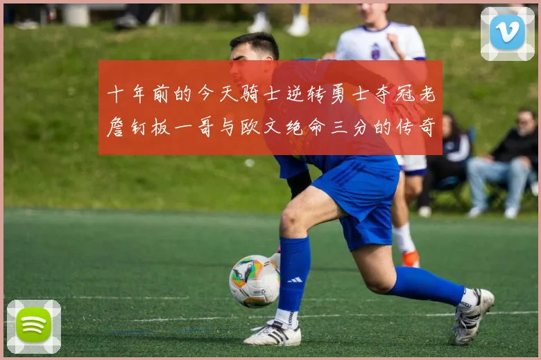 十年前的今天骑士逆转勇士夺冠老詹钉板一哥与欧文绝命三分的传奇时刻