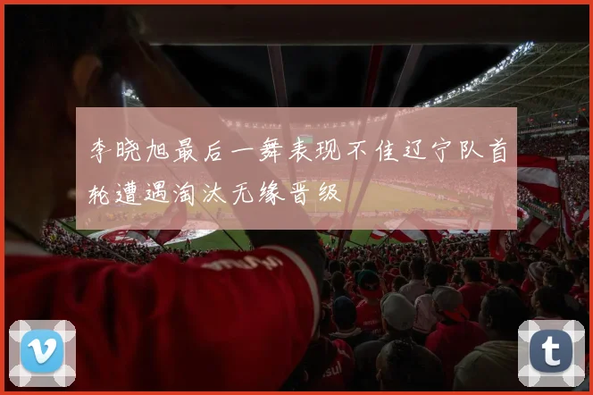 李晓旭最后一舞表现不佳辽宁队首轮遭遇淘汰无缘晋级