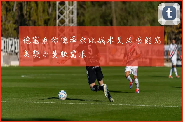 德塞利称德泽尔比战术灵活或能完美契合曼联需求