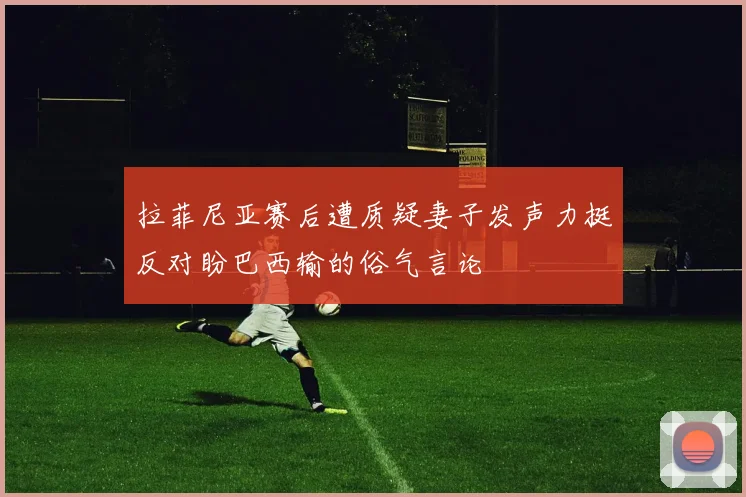 拉菲尼亚赛后遭质疑妻子发声力挺反对盼巴西输的俗气言论