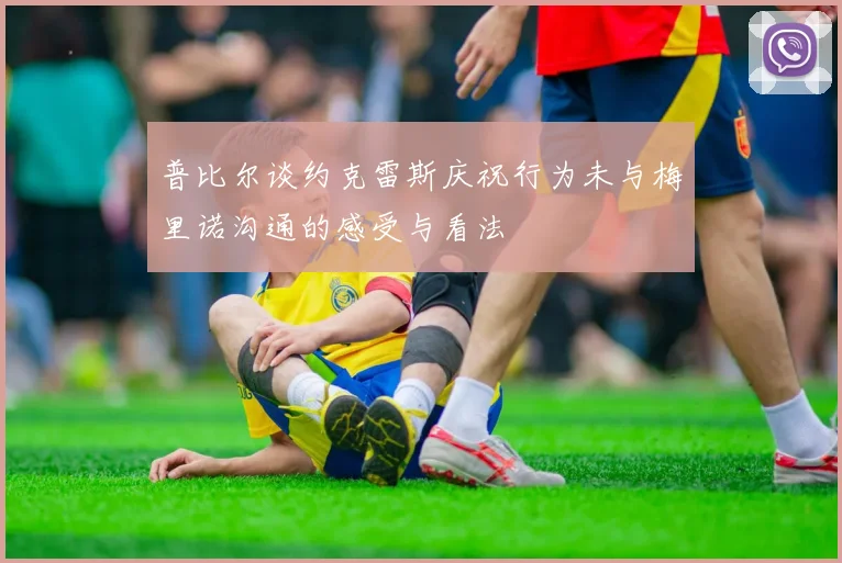 普比尔谈约克雷斯庆祝行为未与梅里诺沟通的感受与看法