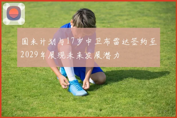 国米计划与17岁中卫布雷达签约至2029年展现未来发展潜力