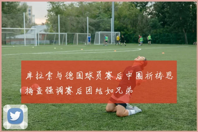 库拉索与德国球员赛后中圈祈祷恩梅查强调赛后团结如兄弟