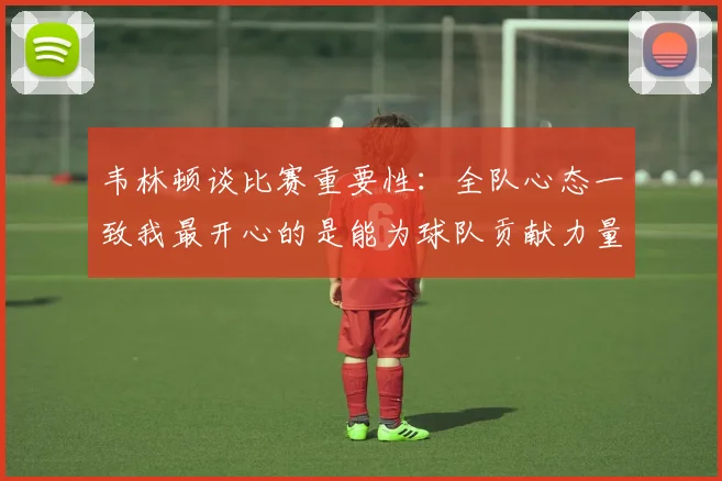 韦林顿谈比赛重要性：全队心态一致我最开心的是能为球队贡献力量